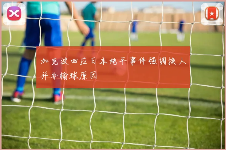 加克波回应日本绝平事件强调换人并非输球原因