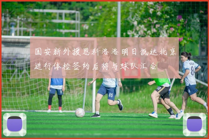 国安新外援恩科洛洛明日抵达北京进行体检签约后将与球队汇合